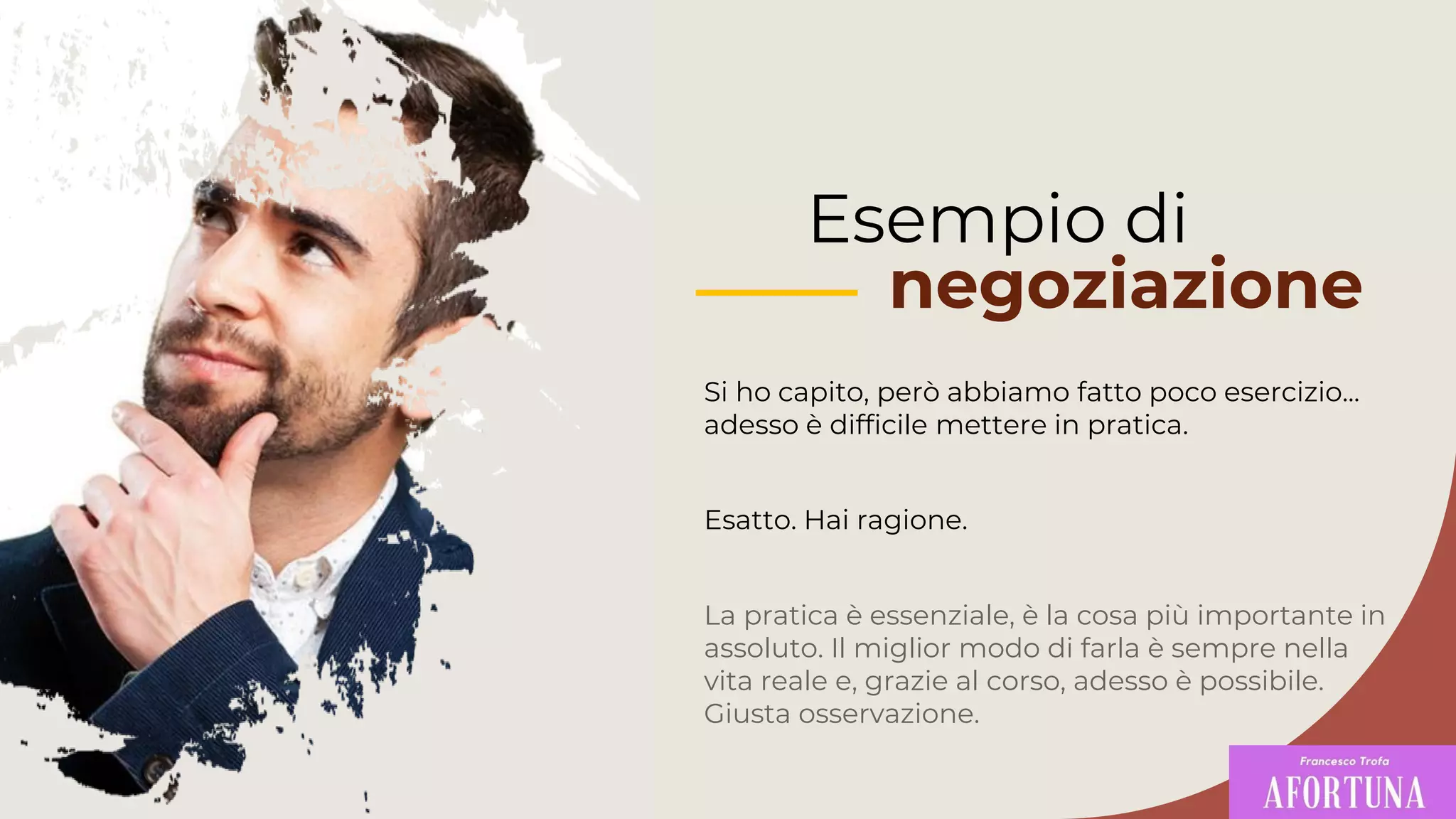 Si ho capito, però abbiamo fatto poco esercizio...
adesso è difficile mettere in pratica.
La pratica è essenziale, è la cosa più importante in
assoluto. Il miglior modo di farla è sempre nella
vita reale e, grazie al corso, adesso è possibile.
Giusta osservazione.
Esempio di
negoziazione
Esatto. Hai ragione.
 