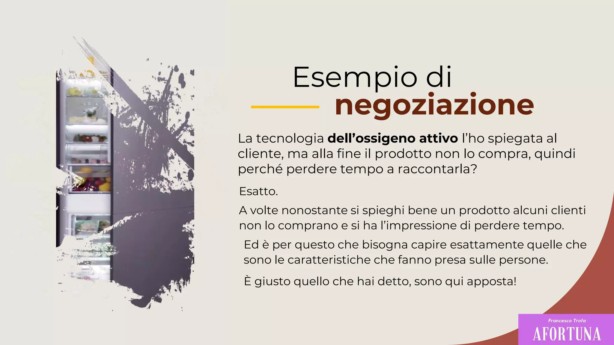 Esempio di
negoziazione
La tecnologia dell’ossigeno attivo l’ho spiegata al
cliente, ma alla fine il prodotto non lo compra, quindi
perché perdere tempo a raccontarla?
Ed è per questo che bisogna capire esattamente quelle che
sono le caratteristiche che fanno presa sulle persone.
È giusto quello che hai detto, sono qui apposta!
Esatto.
A volte nonostante si spieghi bene un prodotto alcuni clienti
non lo comprano e si ha l’impressione di perdere tempo.
 