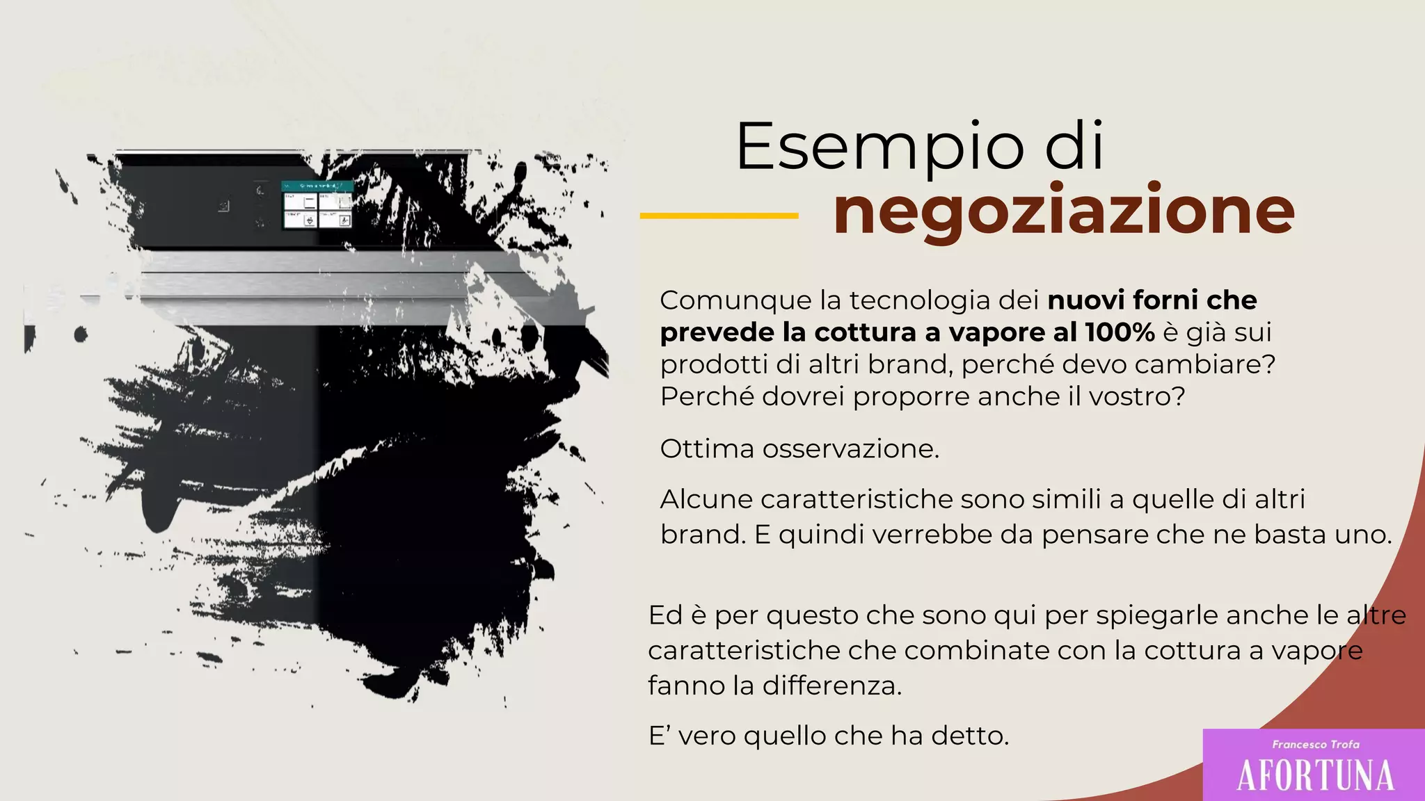 Esempio di
negoziazione
Comunque la tecnologia dei nuovi forni che
prevede la cottura a vapore al 100% è già sui
prodotti di altri brand, perché devo cambiare?
Perché dovrei proporre anche il vostro?
Ed è per questo che sono qui per spiegarle anche le altre
caratteristiche che combinate con la cottura a vapore
fanno la differenza.
E’ vero quello che ha detto.
Ottima osservazione.
Alcune caratteristiche sono simili a quelle di altri
brand. E quindi verrebbe da pensare che ne basta uno.
 