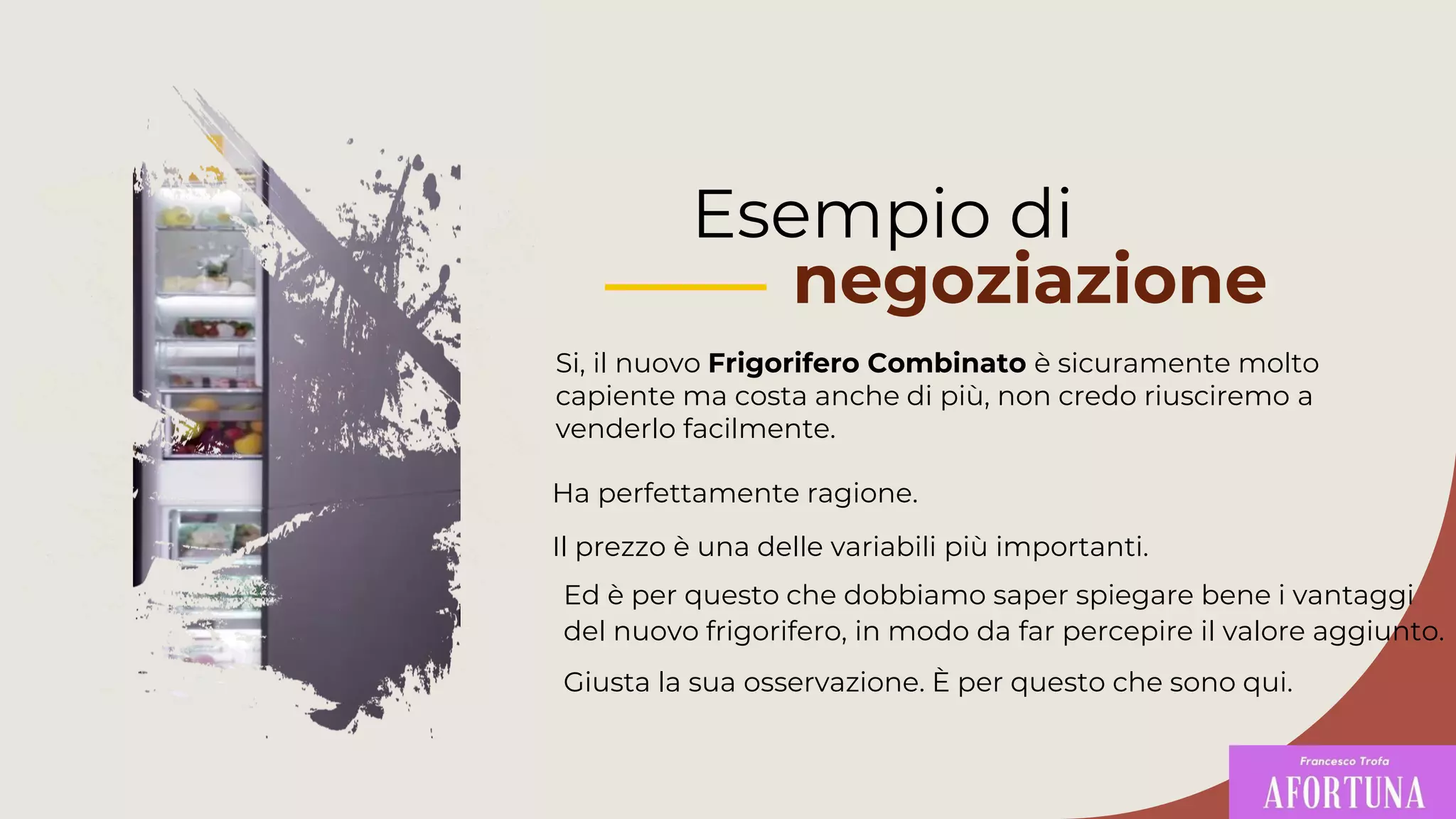 Esempio di
negoziazione
Si, il nuovo Frigorifero Combinato è sicuramente molto
capiente ma costa anche di più, non credo riusciremo a
venderlo facilmente.
Ed è per questo che dobbiamo saper spiegare bene i vantaggi
del nuovo frigorifero, in modo da far percepire il valore aggiunto.
Giusta la sua osservazione. È per questo che sono qui.
Ha perfettamente ragione.
Il prezzo è una delle variabili più importanti.
 