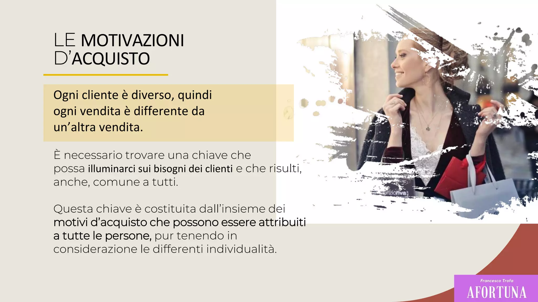 LE MOTIVAZIONI
D’ACQUISTO
Ogni cliente è diverso, quindi
ogni vendita è differente da
un’altra vendita.
È necessario trovare una chiave che
possa illuminarci sui bisogni dei clienti e che risulti,
anche, comune a tutti.
Questa chiave è costituita dall’insieme dei
motivi d’acquisto che possono essere attribuiti
a tutte le persone, pur tenendo in
considerazione le differenti individualità.
 