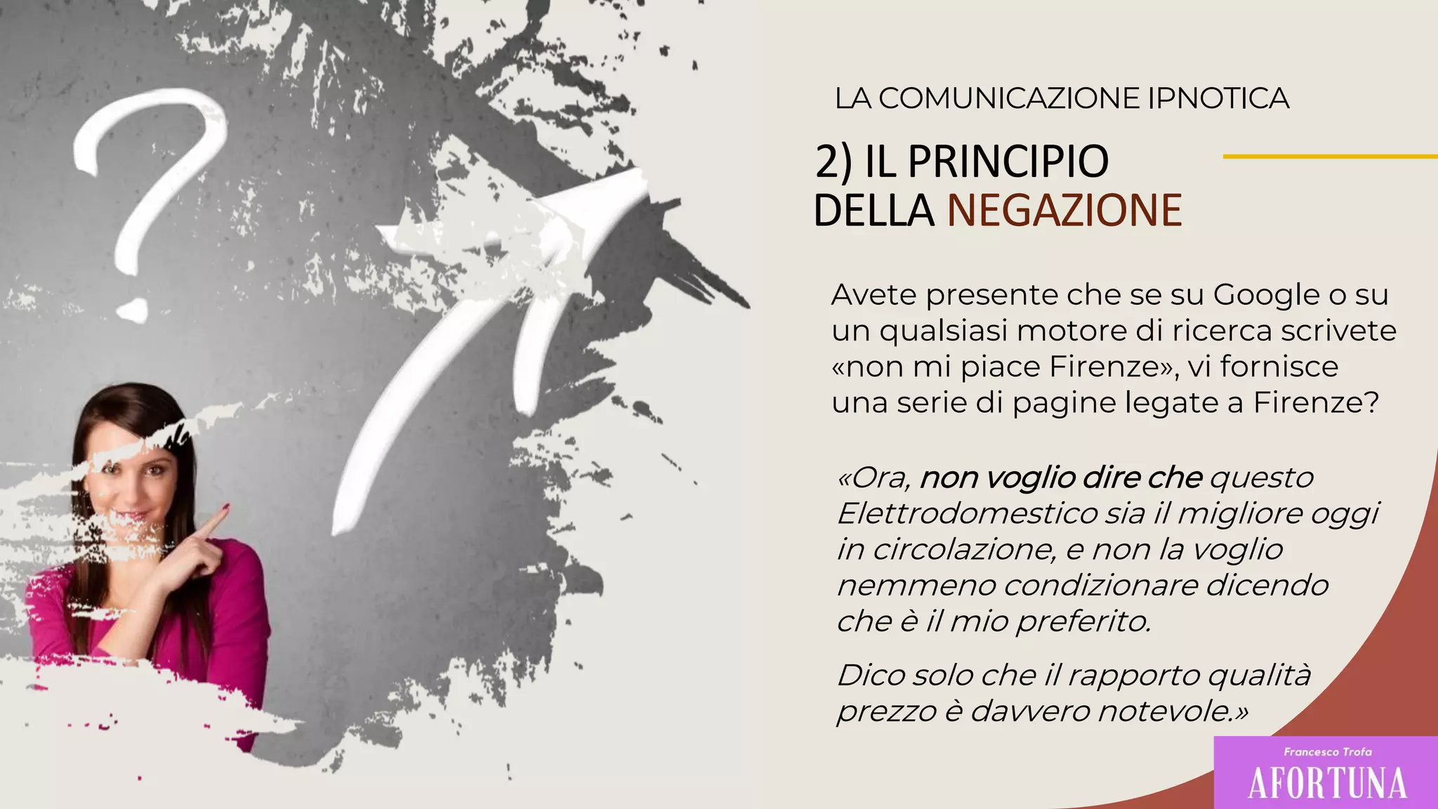 2) IL PRINCIPIO
DELLA NEGAZIONE
Avete presente che se su Google o su
un qualsiasi motore di ricerca scrivete
«non mi piace Firenze», vi fornisce
una serie di pagine legate a Firenze?
LA COMUNICAZIONE IPNOTICA
«Ora, non voglio dire che questo
Elettrodomestico sia il migliore oggi
in circolazione, e non la voglio
nemmeno condizionare dicendo
che è il mio preferito.
Dico solo che il rapporto qualità
prezzo è davvero notevole.»
 