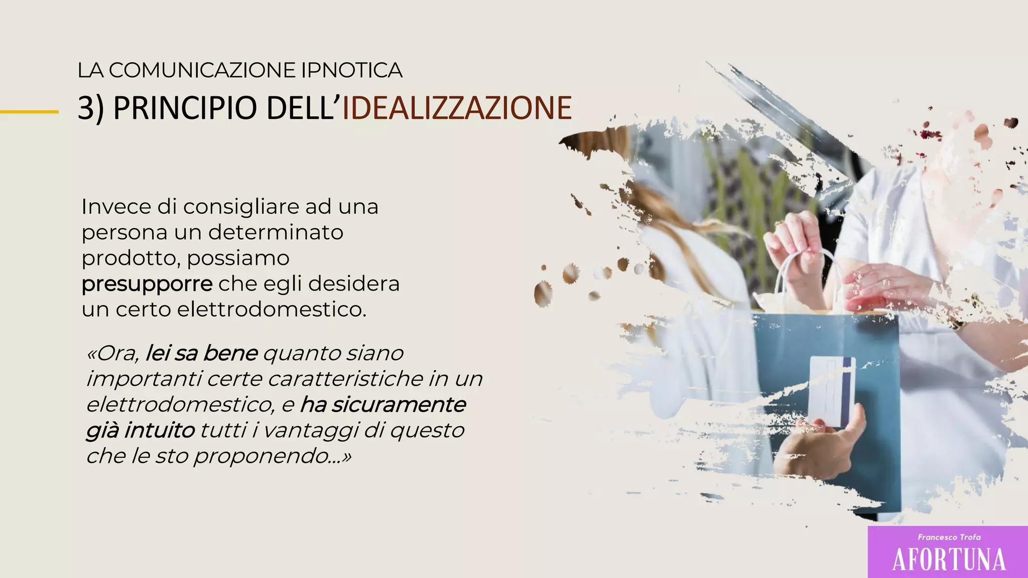 Invece di consigliare ad una
persona un determinato
prodotto, possiamo
presupporre che egli desidera
un certo elettrodomestico.
LA COMUNICAZIONE IPNOTICA
«Ora, lei sa bene quanto siano
importanti certe caratteristiche in un
elettrodomestico, e ha sicuramente
già intuito tutti i vantaggi di questo
che le sto proponendo...»
3) PRINCIPIO DELL’IDEALIZZAZIONE
 