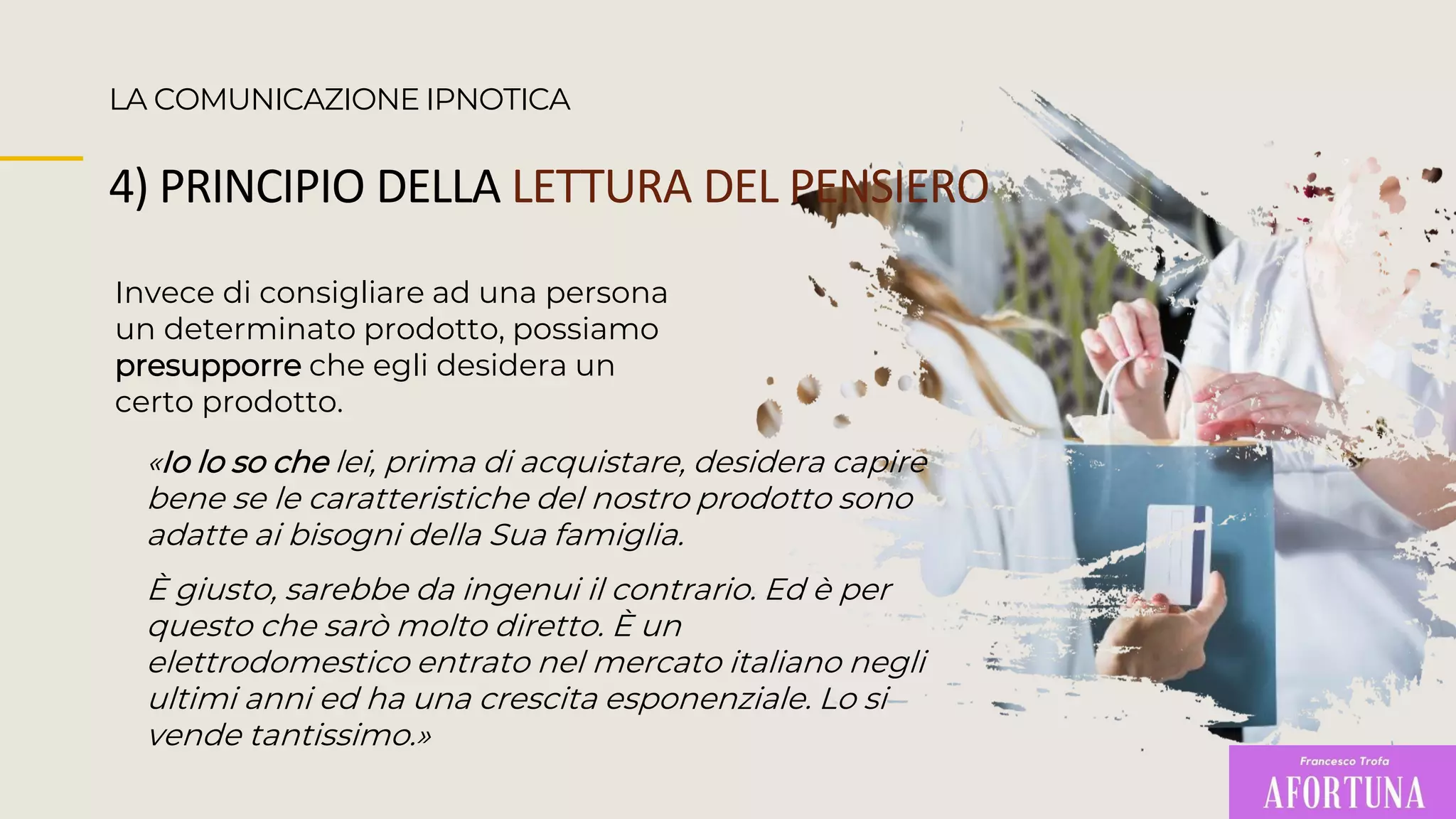 Invece di consigliare ad una persona
un determinato prodotto, possiamo
presupporre che egli desidera un
certo prodotto.
LA COMUNICAZIONE IPNOTICA
4) PRINCIPIO DELLA LETTURA DEL PENSIERO
«Io lo so che lei, prima di acquistare, desidera capire
bene se le caratteristiche del nostro prodotto sono
adatte ai bisogni della Sua famiglia.
È giusto, sarebbe da ingenui il contrario. Ed è per
questo che sarò molto diretto. È un
elettrodomestico entrato nel mercato italiano negli
ultimi anni ed ha una crescita esponenziale. Lo si
vende tantissimo.»
 