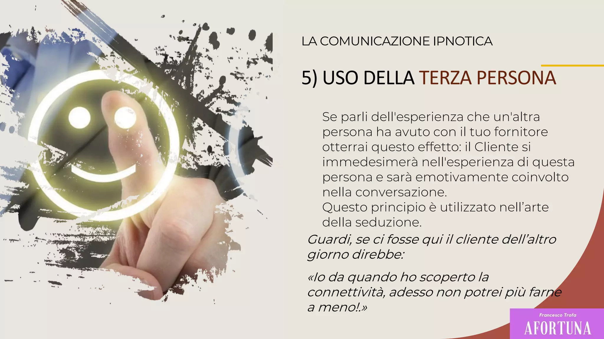 Se parli dell'esperienza che un'altra
persona ha avuto con il tuo fornitore
otterrai questo effetto: il Cliente si
immedesimerà nell'esperienza di questa
persona e sarà emotivamente coinvolto
nella conversazione.
Questo principio è utilizzato nell’arte
della seduzione.
LA COMUNICAZIONE IPNOTICA
Guardi, se ci fosse qui il cliente dell’altro
giorno direbbe:
«Io da quando ho scoperto la
connettività, adesso non potrei più farne
a meno!.»
5) USO DELLA TERZA PERSONA
 