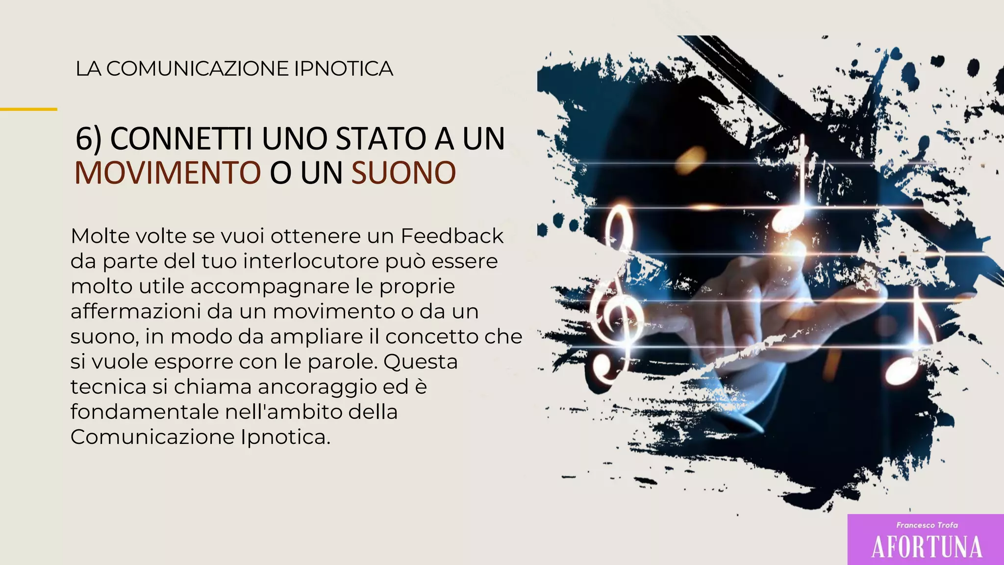 LA COMUNICAZIONE IPNOTICA
6) CONNETTI UNO STATO A UN
MOVIMENTO O UN SUONO
Molte volte se vuoi ottenere un Feedback
da parte del tuo interlocutore può essere
molto utile accompagnare le proprie
affermazioni da un movimento o da un
suono, in modo da ampliare il concetto che
si vuole esporre con le parole. Questa
tecnica si chiama ancoraggio ed è
fondamentale nell'ambito della
Comunicazione Ipnotica.
 