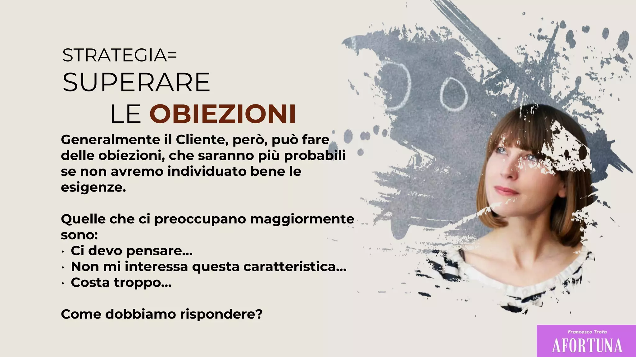 STRATEGIA=
SUPERARE
LE OBIEZIONI
Generalmente il Cliente, però, può fare
delle obiezioni, che saranno più probabili
se non avremo individuato bene le
esigenze.
Quelle che ci preoccupano maggiormente
sono:
• Ci devo pensare…
• Non mi interessa questa caratteristica…
• Costa troppo…
Come dobbiamo rispondere?
 