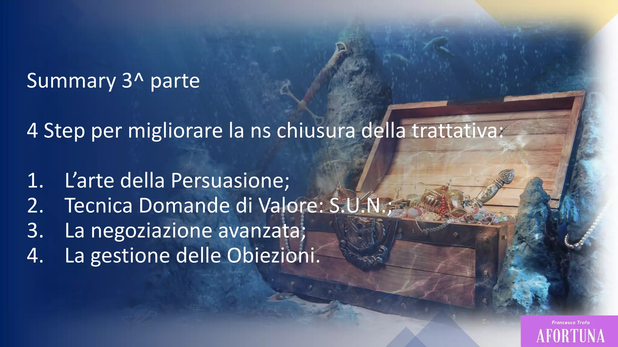 89
Summary 3^ parte
4 Step per migliorare la ns chiusura della trattativa:
1. L’arte della Persuasione;
2. Tecnica Domande di Valore: S.U.N.;
3. La negoziazione avanzata;
4. La gestione delle Obiezioni.
 