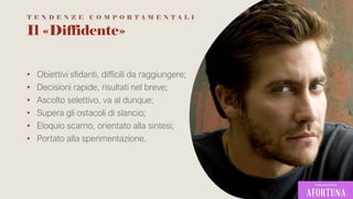 Il «Diffidente»
• Obiettivi sfidanti, difficili da raggiungere;
• Decisioni rapide, risultati nel breve;
• Ascolto selettivo, va al dunque;
• Supera gli ostacoli di slancio;
• Eloquio scarno, orientato alla sintesi;
• Portato alla sperimentazione.
T E N D E N Z E C O M P O R T A M E N T A L I
 