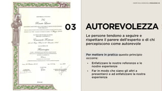 03 AUTOREVOLEZZA
Le persone tendono a seguire e rispettare il
parere dell’esperto o di chi percepiscono
come autorevole
• Enfatizzare le nostre referenze e le
nostre esperienze
• Far in modo che siano gli altri a
presentarci e ad enfatizzare la nostra
esperienza
Per mettere in pratica questo principio
occorre:
I SEGRETI DELLA SCIENZA DELLA PERSUASIONE | 06
 