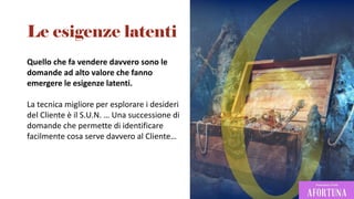 Quello che fa vendere davvero sono le
domande ad alto valore che fanno
emergere le esigenze latenti.
La tecnica migliore per esplorare i desideri
del Cliente è il S.U.N. … Una successione di
domande che permette di identificare
facilmente cosa serve davvero al Cliente…
Le esigenze latenti
 