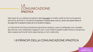 LA
COMUNICAZIONE
IPNOTICA
Nel caso di un utilizzo proattivo del linguaggio è molto utile la Comunicazione
Ipnotica, poiché ti consente di portare il Cliente dove vuoi tu, senza che quest’ultimo si
accorga che in qualche modo sei tu a condurre il gioco.
Le Tecniche di Comunicazione Ipnotica tuttavia, vanno utilizzate con cautela,
perché se vuoi realizzare rapporti con i tuoi Clienti basati sulla Fiducia reciproca
devi essere prima di tutto spontaneo e non costruito.
I 6 PRINCIPI DELLA COMUNICAZIONE IPNOTICA
 