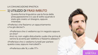 1) UTILIZZO DI FRASI IMBUTO
Questa forma linguistica usa la forza della
presupposizione e si usa di solito quando è
stato già creato un bisogno, oppure
interesse.
LA COMUNICAZIONE IPNOTICA
«Preferisci che fissiamo un appuntamento
o ha già deciso?»
«Preferisce che ci vediamo qui in negozio oppure
on-line?
Anzi no, non voglio disturbarla: vuole che prima di
venire la avverta per telefono o fissiamo adesso?»
«Preferisce alle 16, o alle 17?»
«Preferisce che ci vediamo lunedì per parlare
questa cosa, oppure mercoledì?»
 