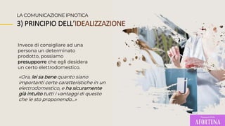Invece di consigliare ad una
persona un determinato
prodotto, possiamo
presupporre che egli desidera
un certo elettrodomestico.
LA COMUNICAZIONE IPNOTICA
«Ora, lei sa bene quanto siano
importanti certe caratteristiche in un
elettrodomestico, e ha sicuramente
già intuito tutti i vantaggi di questo
che le sto proponendo...»
3) PRINCIPIO DELL’IDEALIZZAZIONE
 