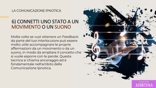 LA COMUNICAZIONE IPNOTICA
6) CONNETTI UNO STATO A UN
MOVIMENTO O UN SUONO
Molte volte se vuoi ottenere un Feedback
da parte del tuo interlocutore può essere
molto utile accompagnare le proprie
affermazioni da un movimento o da un
suono, in modo da ampliare il concetto che
si vuole esporre con le parole. Questa
tecnica si chiama ancoraggio ed è
fondamentale nell'ambito della
Comunicazione Ipnotica.
 