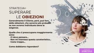 STRATEGIA=
SUPERARE
LE OBIEZIONI
Generalmente il Cliente, però, può fare
delle obiezioni, che saranno più probabili
se non avremo individuato bene le
esigenze.
Quelle che ci preoccupano maggiormente
sono:
• Ci devo pensare…
• Non mi interessa questa caratteristica…
• Costa troppo…
Come dobbiamo rispondere?
 