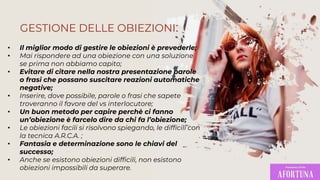 • Il miglior modo di gestire le obiezioni è prevederle;
• Mai rispondere ad una obiezione con una soluzione
se prima non abbiamo capito;
• Evitare di citare nella nostra presentazione parole
o frasi che possano suscitare reazioni automatiche
negative;
• Inserire, dove possibile, parole o frasi che sapete
troveranno il favore del vs interlocutore;
• Un buon metodo per capire perchè ci fanno
un’obiezione è farcelo dire da chi fa l’obiezione;
• Le obiezioni facili si risolvono spiegando, le difficili con
la tecnica A.R.C.A. ;
• Fantasia e determinazione sono le chiavi del
successo;
• Anche se esistono obiezioni difficili, non esistono
obiezioni impossibili da superare.
GESTIONE DELLE OBIEZIONI:
 