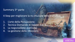 89
Summary 3^ parte
4 Step per migliorare la ns chiusura della trattativa:
1. L’arte della Persuasione;
2. Tecnica Domande di Valore: S.U.N.;
3. La negoziazione avanzata;
4. La gestione delle Obiezioni.
 