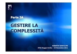 Parte 3A

GESTIRE LA
COMPLESSITÀ


                             ROBERTO GENTILINI
           IFOA Reggio Emilia – 10 Novembre 2011
 
