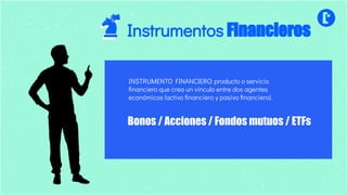 INSTRUMENTO FINANCIERO: producto o servicio
ﬁnanciero que crea un vínculo entre dos agentes
económicos (activo ﬁnanciero y pasivo ﬁnanciero).
Bonos / Acciones / Fondos mutuos / ETFs
Instrumentos Financieros
 