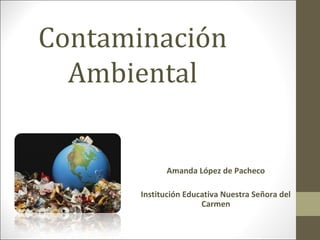 Contaminación 
Ambiental 
Amanda López de Pacheco 
Institución Educativa Nuestra Señora del 
Carmen 
 