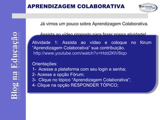 Atividade 1: Assista ao vídeo e coloque no fórum
“Aprendizagem Colaborativa” sua contribuição.
http://www.youtube.com/watch?v=Hdd2KlV8iqo
Orientações:
1- Acesse a plataforma com seu login e senha;
2- Acesse a opção Fórum;
3- Clique no tópico “Aprendizagem Colaborativa”;
4- Clique na opção RESPONDER TÓPICO;
Atividade 1: Assista ao vídeo e coloque no fórum
“Aprendizagem Colaborativa” sua contribuição.
http://www.youtube.com/watch?v=Hdd2KlV8iqo
Orientações:
1- Acesse a plataforma com seu login e senha;
2- Acesse a opção Fórum;
3- Clique no tópico “Aprendizagem Colaborativa”;
4- Clique na opção RESPONDER TÓPICO;
Já vimos um pouco sobre Aprendizagem Colaborativa.
Assista ao vídeo proposto para fazer nossa atividade!
APRENDIZAGEM COLABORATIVA
 