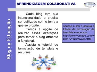 Cada blog tem sua
intencionalidade e precisa
ser estilizado com o tema a
que se propõe.
Temos a opção de
realizar essas alterações
para tornar o blog atraente
e funcional.
Assista o tutorial de
formatação de template e
recursos
APRENDIZAGEM COLABORATIVA
Acesse o link e assista oAcesse o link e assista o
tutorial detutorial de formatação deformatação de
template e recursos:template e recursos:
http://www.youtube.com/w
atch?v=ezkmCXaLHzM
 