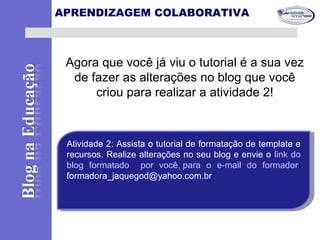 Agora que você já viu o tutorial é a sua vez
de fazer as alterações no blog que você
criou para realizar a atividade 2!
APRENDIZAGEM COLABORATIVA
Atividade 2: Assista o tutorial de formatação de template e
recursos. Realize alterações no seu blog e envie o link do
blog formatado por você, para o e-mail do formador:
formadora_jaquegod@yahoo.com.br
Atividade 2: Assista o tutorial de formatação de template e
recursos. Realize alterações no seu blog e envie o link do
blog formatado por você, para o e-mail do formador:
formadora_jaquegod@yahoo.com.br
 