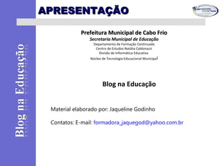 APRESENTAÇÃOAPRESENTAÇÃO
Prefeitura Municipal de Cabo FrioPrefeitura Municipal de Cabo Frio
Secretaria Municipal de Educação
Departamento de Formação Continuada
Centro de Estudos Natália Caldonazzi
Divisão de Informática Educativa
Núcleo de Tecnologia Educacional Municipal
Blog na Educação
Material elaborado por: Jaqueline Godinho
Contatos: E-mail: formadora_jaquegod@yahoo.com.br
 