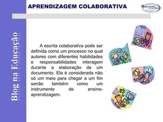 APRENDIZAGEM COLABORATIVA
A escrita colaborativa pode ser
definida como um processo no qual
autores com diferentes habilidades
e responsabilidades interagem
durante a elaboração de um
documento. Ela é considerada não
só um meio para chegar a um fim
senão também como um
instrumento de ensino-
aprendizagem.
 