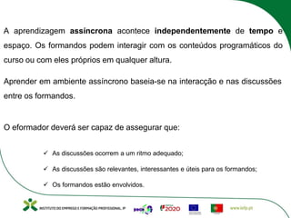 A aprendizagem assíncrona acontece independentemente de tempo e
espaço. Os formandos podem interagir com os conteúdos programáticos do
curso ou com eles próprios em qualquer altura.
Aprender em ambiente assíncrono baseia-se na interacção e nas discussões
entre os formandos.
O eformador deverá ser capaz de assegurar que:
ü As discussões ocorrem a um ritmo adequado;
ü As discussões são relevantes, interessantes e úteis para os formandos;
ü Os formandos estão envolvidos.
 
