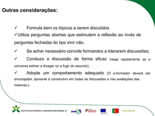 Outras considerações:
ü Formule bem os tópicos a serem discutidos
üUtilize perguntas abertas que estimulem a reflexão ao invés de
perguntas fechadas do tipo sim/ não.
ü Se achar necessário convide formandos a liderarem discussões;
ü Conduza a discussão de forma eficaz (reaja rapidamente se a
conversa estiver a divagar ou a fugir do assunto);
ü Adopte um comportamento adequado (O e-formador deverá ser
encorajador, apoiante e construtivo em todas as discussões e nas avaliações das
mesmas.)
 