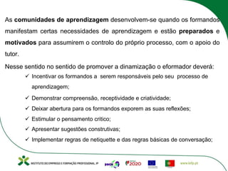 As comunidades de aprendizagem desenvolvem-se quando os formandos
manifestam certas necessidades de aprendizagem e estão preparados e
motivados para assumirem o controlo do próprio processo, com o apoio do
tutor.
Nesse sentido no sentido de promover a dinamização o eformador deverá:
ü Incentivar os formandos a serem responsáveis pelo seu processo de
aprendizagem;
ü Demonstrar compreensão, receptividade e criatividade;
ü Deixar abertura para os formandos exporem as suas reflexões;
ü Estimular o pensamento critico;
ü Apresentar sugestões construtivas;
ü Implementar regras de netiquette e das regras básicas de conversação;
 
