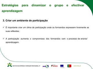 Estratégias para dinamizar o grupo e efectivar a
aprendizagem
3. Criar um ambiente de participação
ü É importante criar um clima de participação onde os formandos expressem livremente as
suas reflexões;
ü A participação aumenta o compromisso dos formandos com o processo de ensnio/
aprendizagem.
 