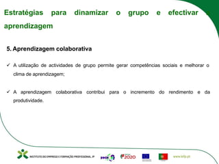 Estratégias para dinamizar o grupo e efectivar a
aprendizagem
5. Aprendizagem colaborativa
ü A utilização de actividades de grupo permite gerar competências sociais e melhorar o
clima de aprendizagem;
ü A aprendizagem colaborativa contribui para o incremento do rendimento e da
produtividade.
 