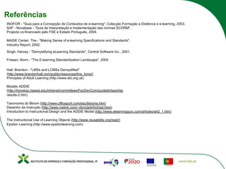 Referências
INOFOR - "Guia para a Concepção de Conteúdos de e-learning", Colecção Formação a Distância e e-learning, 2003.
SAF - Novabase - "Guia de Interpretação e Implementação das normas SCORM",
Projecto co-financiado pelo FSE e Estado Português, 2004.
MASIE Center, The - "Making Sense of e-learning Specifications and Standards",
Industry Report, 2002.
Singh, Harvey - "Demystifying eLearning Standards", Central Software Inc., 2001.
Friesen, Norm - "The E-learning Standardization Landscape", 2004.
Hall, Brandon - "LMSs and LCMSs Demystified"
(http://www.brandonhall.com/public/resources/lms_lcms/)
Principles of Adult Learning (http://www.eto.org.uk)
Modelo ADDIE
(http://honolulu.hawaii.edu/intranet/committees/FacDevCom/guidebk/teachtip
/adults-2.htm)
Taxonomia do Bloom (http://www.officeport.com/edu/blooms.htm)
Desenho da Instrução (http://www.nwlink.com/~donclark/hrd/sat.html)
Introduction to Instructional Design and the ADDIE Model (http://www.elearningguru.com/articles/art2_1.htm)
The Instructional Use of Learning Objects (http://www.reusability.org/read/)
Epsilon Learning (http://www.epsilonlearning.com)
 