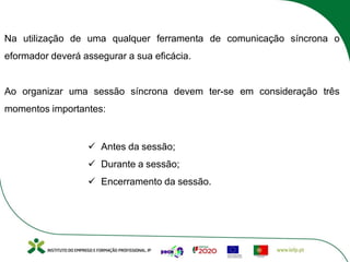 Na utilização de uma qualquer ferramenta de comunicação síncrona o
eformador deverá assegurar a sua eficácia.
Ao organizar uma sessão síncrona devem ter-se em consideração três
momentos importantes:
ü Antes da sessão;
ü Durante a sessão;
ü Encerramento da sessão.
 