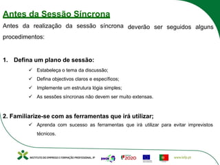 deverão ser seguidos alguns
Antes da Sessão Síncrona
Antes da realização da sessão síncrona
procedimentos:
1. Defina um plano de sessão:
ü Estabeleça o tema da discussão;
ü Defina objectivos claros e específicos;
ü Implemente um estrutura lógia simples;
ü As sessões síncronas não devem ser muito extensas.
2. Familiarize-se com as ferramentas que irá utilizar;
ü Aprenda com sucesso as ferramentas que irá utilizar para evitar imprevistos
técnicos.
 