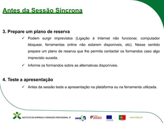 Antes da Sessão Síncrona
3. Prepare um plano de reserva
ü Podem surgir imprevistos (Ligação á Internet não funcionar, computador
bloquear, ferramentas online não estarem disponiveis, etc). Nesse sentido
prepare um plano de reserva que lhe permita contactar os formandos caso algo
imprevisto suceda.
ü Informe os formandos sobre as alternativas disponíveis.
4. Teste a apresentação
ü Antes da sessão teste a apresentação na plataforma ou na ferramenta utilizada.
 
