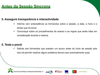 Antes da Sessão Síncrona
5. Assegure transparência e interactividade
ü Informe com antecedência os formandos sobre a sessão, a data, a hora e o
tempo que irá durar;
ü Comunique sobre os procedimentos de acesso e as regras que serão tidas em
consideração durante a mesma.
5. Teste e prevê
ü Solicite aos formandos que acedam um pouco antes do inicio da sessão pois
isso irá permitir resolver algum problema técnico que eventualmente surja.
 