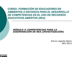 CURSO: FORMACIÓN DE EDUCADORES EN
AMBIENTES A DISTANCIA PARA EL DESARROLLO
DE COMPETENCIAS EN EL USO DE RECURSOS
EDUCATIVOS ABIERTOS (REA)



   MÓDULO 3: COMPETENCIAS PARA LA
   DISEMINACIÓN DE REA (INVESTIGACIÓN)



                             Arturo Legarda Sáenz
                                        Abril 2013
 
