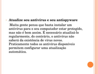 Atualize seu antivírus e seu antispyware Muita gente pensa que basta instalar um antivírus para o seu computador estar protegido, mas não é bem assim. É necessário atualizá-lo regularmente, do contrário, o antivírus não saberá da existência de vírus novos. Praticamente todos os antivírus disponíveis permitem configurar uma atualização automática. 