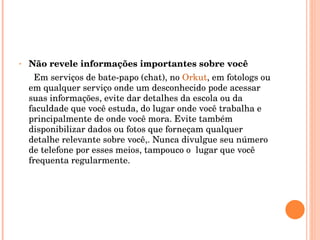 Não revele informações importantes sobre você Em serviços de bate-papo (chat), no  Orkut , em fotologs ou em qualquer serviço onde um desconhecido pode acessar suas informações, evite dar detalhes da escola ou da faculdade que você estuda, do lugar onde você trabalha e principalmente de onde você mora. Evite também disponibilizar dados ou fotos que forneçam qualquer detalhe relevante sobre você,. Nunca divulgue seu número de telefone por esses meios, tampouco o  lugar que você frequenta regularmente.  