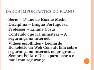DADOS IMPORTANTES DO PLANO Série -  1º ano do Ensino Médio Disciplina – Língua Portuguesa  Professor – Liliane Costa Conteúdo que irá ministrar – A segurança na internet  Vídeos escolhidos - Leonardo Bortoletto da Web Consult fala sobre segurança na internet no programa Sempre Feliz  e Dicas para usar o e-mail com segurança  