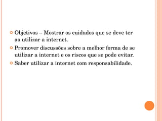 Objetivos – Mostrar os cuidados que se deve ter ao utilizar a internet. Promover discussões sobre a melhor forma de se utilizar a internet e os riscos que se pode evitar. Saber utilizar a internet com responsabilidade. 