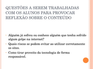 QUESTÕES A SEREM TRABALHADAS COM OS ALUNOS PARA PROVOCAR REFLEXÃO SOBRE O CONTEÚDO Alguém já sofreu ou conhece alguém que tenha sofrido algum golpe na internet? Quais riscos se podem evitar ao utilizar corretamente os sites. Como tirar proveito da tecnologia de forma responsável. 