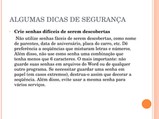 ALGUMAS DICAS DE SEGURANÇA Crie senhas difíceis de serem descobertas Não utilize senhas fáceis de serem descobertas, como nome de parentes, data de aniversário, placa do carro, etc. Dê preferência a seqüências que misturam letras e números. Além disso, não use como senha uma combinação que tenha menos que 6 caracteres. O mais importante: não guarde suas senhas em arquivos do Word ou de qualquer outro programa. Se necessitar guardar uma senha em papel (em casos extremos), destrua-o assim que decorar a seqüência. Além disso, evite usar a mesma senha para vários serviços. 