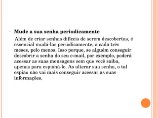 Mude a sua senha periodicamente Além de criar senhas difíceis de serem descobertas, é essencial mudá-las periodicamente, a cada três meses, pelo menos. Isso porque, se alguém conseguir descobrir a senha do seu e-mail, por exemplo, poderá acessar as suas mensagens sem que você saiba, apenas para espioná-lo. Ao alterar sua senha, o tal espião não vai mais conseguir acessar as suas informações. 