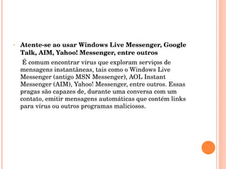 Atente-se ao usar Windows Live Messenger, Google Talk, AIM, Yahoo! Messenger, entre outros É comum encontrar vírus que exploram serviços de mensagens instantâneas, tais como o Windows Live Messenger (antigo MSN Messenger), AOL Instant Messenger (AIM), Yahoo! Messenger, entre outros. Essas pragas são capazes de, durante uma conversa com um contato, emitir mensagens automáticas que contém links para vírus ou outros programas maliciosos. 