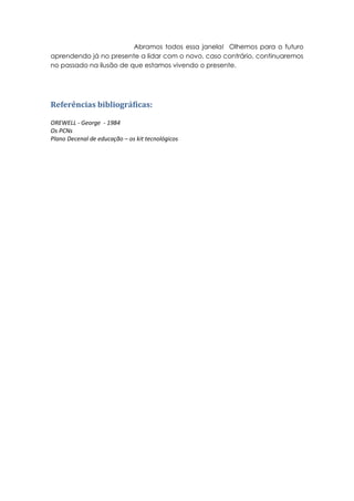 Abramos todos essa janela! Olhemos para o futuro
aprendendo já no presente a lidar com o novo, caso contrário, continuaremos
no passado na ilusão de que estamos vivendo o presente.




Referências bibliográficas:

OREWELL - George - 1984
Os PCNs
Plano Decenal de educação – os kit tecnológicos
 